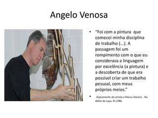 Angelo Venosa
• “Foi com a pintura que
comecei minha disciplina
de trabalho (...). A
passagem foi um
rompimento com o que eu
considerava a linguagem
por excelência (a pintura) e
a descoberta de que era
possível criar um trabalho
pessoal, com meus
próprios meios.”
• Depoimento do artista a Marco Doctors . No
Atêlie da Lapa. RJ.1986.
 