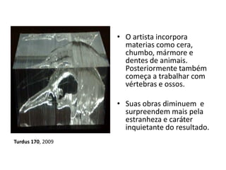 • O artista incorpora
materias como cera,
chumbo, mármore e
dentes de animais.
Posteriormente também
começa a trabalhar com
vértebras e ossos.
• Suas obras diminuem e
surpreendem mais pela
estranheza e caráter
inquietante do resultado.
Turdus 170, 2009
 