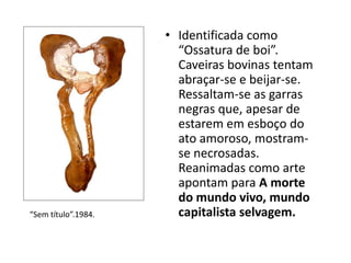 • Identificada como
“Ossatura de boi”.
Caveiras bovinas tentam
abraçar-se e beijar-se.
Ressaltam-se as garras
negras que, apesar de
estarem em esboço do
ato amoroso, mostram-
se necrosadas.
Reanimadas como arte
apontam para A morte
do mundo vivo, mundo
capitalista selvagem.“Sem título”.1984.
 