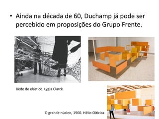 • Ainda na década de 60, Duchamp já pode ser
percebido em proposições do Grupo Frente.
O grande núcleo, 1960. Hélio Oiticica
Rede de elástico. Lygia Clarck
 