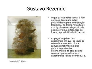 Gustavo Rezende
• O que parece nelas contar é não
apenas a busca por outras
possibilidades para a concepção
tradicional do termo “escultura”,
mas igualmente a singularidade
dos materiais, a estranheza da
forma, a possibilidade do tato etc.
• As peças propõem uma
experiência em que, ao invés da
solenidade que a escultura
convencional impõe, o que
parece importar é o
entendimento da obra de arte
como propulsora de novas
experiências físicas e conceituais.
“Sem título”. 1988.
 