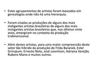 • Estes agrupamentos de artistas foram baseados em
genealogias onde não há uma hierarquia.
• Foram citadas as produções de alguns dos mais
instigantes artistas brasileiras de alguns dos mais
instigantes artistas brasileiros que, nos últimos vinte
anos, emergiram no contexto da produção
tridimensional.
• Além destes artistas, para uma maior compreensão deste
setor tão híbrido da produção de Frida Baranek, Ester
Grinspum, Ernesto Neto, José Leonilson, Adriana Varejão,
Rubens Mano e muitos outros.
 