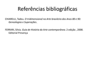 Referências bibliográficas
CHIARELLI, Tadeu. O tridimensional na Arte brasileira dos Anos 80 e 90:
Genealogias e Superações.
FERRARI, Silvia. Guia de História da Arte contemporânea. 2 edição , 2008.
Editorial Presença
 