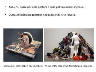• Anos 70: Busca por uma postura e ação política menos ingênua.
• Outras influências: questões neodadas e da Arte Povera.
Monogram, 1955. Robert Rauschenberg Venus of the rags, 1967. Michelangelo Pistarello
 