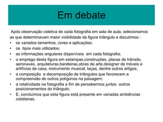 Em debate Após observação coletiva de cada fotografia em sala de aula, selecionamos as que determinavam maior visibilidade da figura triângulo e discutimos :  os variados tamanhos, cores e aplicações; os  tipos mais utilizados; as informações angulares disponíveis  em cada fotografia; o emprego desta figura em estampas,construções, placas de trânsito, aeronaves, arquiteturas,bandeiras,obras de arte,designer de móveis e artifícios de casa, instrumento musical, taças, dentre outros artigos; a composição  e decomposição de triângulos que favorecem a compreensão de outros polígonos na paisagem; a rotatividade na fotografia a fim de percebermos juntos  outros posicionamentos do triângulo; E, concluímos que esta figura está presente em variadas ambiências cotidianas. 