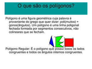 O que são os polígonos? Polígono é uma figura geométrica cuja palavra é proveniente do grego que quer dizer: poli(muitos) + gonos(ângulos). Um polígono é uma linha poligonal fechada formada por segmentos consecutivos, não colineares que se fecham.  Polígono Regular: É o polígono que possui todos os lados congruentes e todos os ângulos internos congruentes.  