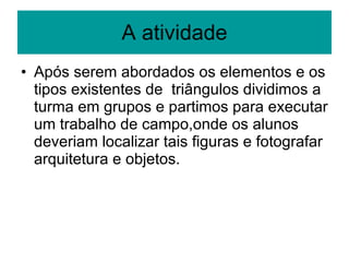 A atividade Após serem abordados os elementos e os tipos existentes de  triângulos dividimos a turma em grupos e partimos para executar um trabalho de campo,onde os alunos deveriam localizar tais figuras e fotografar arquitetura e objetos. 