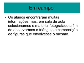 Em campo  Os alunos encontraram muitas informações mas, em sala de aula selecionamos o material fotografado a fim de observarmos o triângulo e composição de figuras que envolvesse o mesmo. 