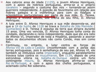 Aos catorze anos de idade ( 1125 ), o jovem Afonso Henriques, com o apoio da nobreza portuguesa, arma-se a si próprio  cavaleiro  – segundo o costume dos reis – tornando-se assim guerreiro independente. A posição de favoritismo em relação aos nobres galegos e a indiferença para com os fidalgos e eclesiásticos portucalenses por parte de sua mãe, D. Teresa, originou a revolta destes, sob chefia do seu filho, D. Afonso Henriques. A luta entre D. Afonso Henriques e sua mãe desenrola-se, até que a  24 de Junho  de  1128  se trava a  Batalha de São Mamede  ( Guimarães ) e D. Teresa é expulsa da terra que dirigira durante 15 anos. Uma vez vencida, D. Afonso Henriques toma conta do condado, declarando-o reino independente, dado que ele era neto de Afonso VI, Imperador de toda a Hispânia, passando a assinar todos os documentos oficiais não como Conde, mas sim como Rei. Continuou, no entanto, a lutar contra as forças de  Afonso VII de Leão e Castela  (inconformado com a perda das terras portuguesas, pois à semelhança de seu pai, Afonso VI, ele também se intitulava como  Imperador ), enquanto paralelamente travava lutas contra os  muçulmanos . Em  1139 , depois de uma estrondosa vitória na  batalha de  Ourique  contra um forte contingente  mouro , D. Afonso Henriques afirma-se como  Rei de Portugal , e com o apoio dos chefes portugueses, é aclamado como Rei soberano. 