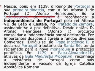 Nascia, pois, em 1139, o Reino de  Portugal  e sua  primeira dinastia , com o Rei Afonso I de Portugal (D. Afonso Henriques). Só a  5 de Outubro  de  1143  é reconhecida a  independência de Portugal  pelo rei Afonso VII de Leão e Castela, no  Tratado de  Zamora , assinando-se a paz definitiva. Desde então, D. Afonso Henriques (Afonso I) procurou consolidar a independência por si declarada. Fez importantes doações à Igreja e fundou diversos Conventos. Dirigiu-se ao  Papa Inocêncio II  e declarou  Portugal  tributário da  Santa Sé , tendo reclamado para a nova  monarquia  a protecção pontifícia. Em  1179  o  Papa Alexandre III , através da  Bula   Manifestis   Probatum , reconhece a existência de Portugal como país independente e vassalo da Igreja Católica Apostólica Romana. 