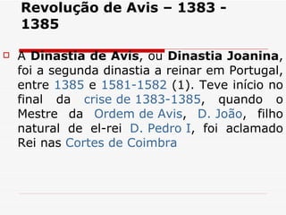 Revolução de Avis – 1383 - 1385 A  Dinastia de Avis , ou  Dinastia Joanina , foi a segunda dinastia a reinar em Portugal, entre  1385  e  1581-1582  (1). Teve início no final da  crise de 1383-1385 , quando o Mestre da  Ordem de  Avis ,  D. João , filho natural de el-rei  D. Pedro I , foi aclamado Rei nas  Cortes de Coimbra   