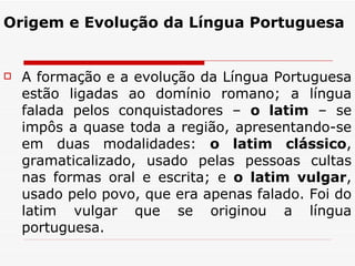 Origem e Evolução da Língua Portuguesa A formação e a evolução da Língua Portuguesa estão ligadas ao domínio romano; a língua falada pelos conquistadores –  o latim  – se impôs a quase toda a região, apresentando-se em duas modalidades:  o latim clássico , gramaticalizado, usado pelas pessoas cultas nas formas oral e escrita; e  o latim vulgar , usado pelo povo, que era apenas falado. Foi do latim vulgar que se originou a língua portuguesa. 