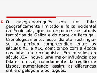 O galego-português era um falar geograficamente limitado à faixa ocidental da Península, que corresponde aos atuais territórios da Galiza e do norte de Portugal. Cronologicamente, esse dialeto restringiu-se ao período compreendido entre os séculos XII e XIX, coincidindo com a época das lutas da reconquista. Em meados do século XIV, houve uma maior influência dos falares do sul, notadamente da região de Lisboa, aumentando, assim, as diferenças entre o galego e o português. 