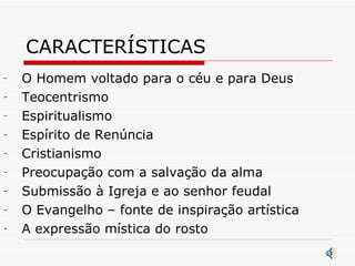 CARACTERÍSTICAS O Homem voltado para o céu e para Deus Teocentrismo Espiritualismo Espírito de Renúncia Cristianismo Preocupação com a salvação da alma Submissão à Igreja e ao senhor feudal O Evangelho – fonte de inspiração artística A expressão mística do rosto 