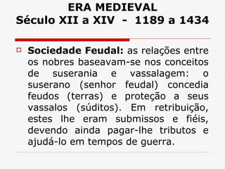ERA MEDIEVAL Século XII a XIV  -  1189 a 1434 Sociedade Feudal:  as relações entre os nobres baseavam-se nos conceitos de suserania e vassalagem: o suserano (senhor feudal) concedia feudos (terras) e proteção a seus vassalos (súditos). Em retribuição, estes lhe eram submissos e fiéis, devendo ainda pagar-lhe tributos e ajudá-lo em tempos de guerra. 