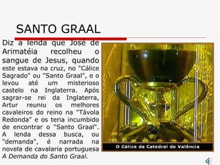 SANTO GRAAL Diz a lenda que José de Arimatéia recolheu o sangue de Jesus, quando  este estava na cruz, no "Cálice Sagrado" ou "Santo Graal", e o levou até um misterioso castelo na Inglaterra. Após sagrar-se rei da Inglaterra, Artur reuniu os melhores cavaleiros do reino na "Távola Redonda" e os teria incumbido de encontrar o "Santo Graal". A lenda dessa busca, ou "demanda", é narrada na novela de cavalaria portuguesa  A Demanda do Santo Graal.    