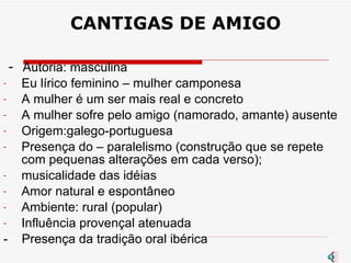 CANTIGAS DE AMIGO -  A utoria: masculina Eu lírico feminino – mulher camponesa A mulher é um ser mais real e concreto A mulher sofre pelo amigo (namorado, amante) ausente Origem:galego-portuguesa Presença do – paralelismo (construção que se repete com pequenas alterações em cada verso);  musicalidade das idéias Amor natural e espontâneo Ambiente: rural (popular) Influência provençal atenuada -  Presença da tradição oral ibérica 