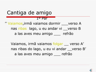Cantiga de amigo 1º Par  ’’  Vaiamos ,irmã vaiamos dormir ___verso A nas  ribas   lago, u eu andar vi __verso B a las aves meu amigo ___  refrão Vaiamos, irmã vaiamos  folgar  __ verso A’ nas ribas do lago, u eu vi andar __verso B’ a las aves meu amigo ___ refrão 
