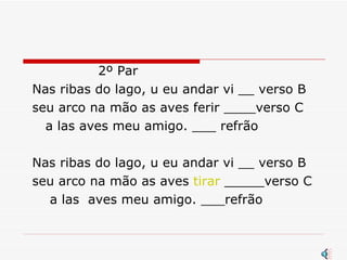 2º Par Nas ribas do lago, u eu andar vi __ verso B seu arco na mão as aves ferir ____verso C a las aves meu amigo. ___ refrão Nas ribas do lago, u eu andar vi __ verso B seu arco na mão as aves  tirar  _____verso C a las  aves meu amigo. ___refrão 