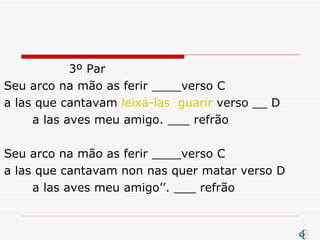3º Par Seu arco na mão as ferir ____verso C a las que cantavam  leixá-las  guarir  verso __ D a las aves meu amigo. ___ refrão Seu arco na mão as ferir ____verso C a las que cantavam non nas quer matar verso D  a las aves meu amigo’’. ___ refrão  