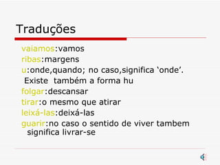 Traduções vaiamos :vamos ribas :margens u :onde,quando; no caso,significa ‘onde’. Existe  também a forma hu folgar :descansar  tirar :o mesmo que atirar leixá-las :deixá-las guarir :no caso o sentido de viver tambem significa livrar-se  