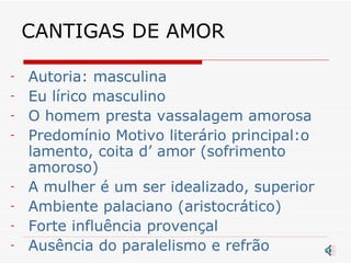 CANTIGAS DE AMOR Autoria: masculina Eu lírico masculino O homem presta vassalagem amorosa Predomínio Motivo literário principal:o lamento, coita d’ amor (sofrimento amoroso)  A mulher é um ser idealizado, superior Ambiente palaciano (aristocrático) Forte influência provençal Ausência do paralelismo e refrão 