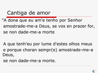 Cantiga de amor "A dona que eu am'e tenho por Senhor  amostrade-me-a Deus, se vos en prazer for,  se non dade-me-a morte  A que tenh'eu por lume d'estes olhos meus  e porque choran sempr(e) amostrade-me-a Deus,  se non dade-me-a morte.  