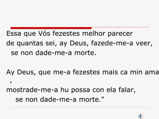 Essa que Vós fezestes melhor parecer  de quantas sei, ay Deus, fazede-me-a veer, se non dade-me-a morte.  Ay Deus, que me-a fezestes mais ca min amar , mostrade-me-a hu possa con ela falar,  se non dade-me-a morte."  