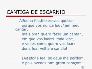 CANTIGA DE ESCARNIO Ai!dona fea,fostes-vos queixar porque vos nunca louv*em meu cantar, mais ora* quero fazer um cantar , em que vos loarei  toda via*; e vedes como quero vos loar: dona fea, velha e sandia!  [Ai!]dona fea, se deus me perdom,  e pois avedes tam gram coraçom 