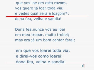 que vos loe em esta razom, vos quero já loar toda via; e vedes qual será a loaçom*: dona fea, velha e sandia! Dona fea,nunca vos eu loei em meu trobar, muito trobei; mas ora já um bom cantar farei; em que vos loarei toda via; e direi-vos como loarei: dona fea, velha e sandia! 