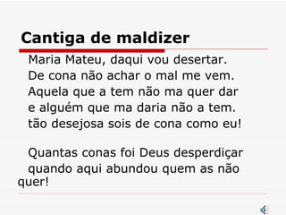 Cantiga de maldizer   Maria Mateu, daqui vou desertar.  De cona não achar o mal me vem.  Aquela que a tem não ma quer dar  e alguém que ma daria não a tem. tão desejosa sois de cona como eu! Quantas conas foi Deus desperdiçar  quando aqui abundou quem as não quer! 