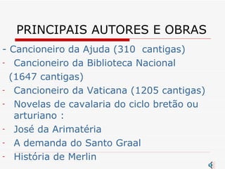 PRINCIPAIS AUTORES E OBRAS - Cancioneiro da Ajuda (310  cantigas) Cancioneiro da Biblioteca Nacional (1647 cantigas) Cancioneiro da Vaticana (1205 cantigas) Novelas de cavalaria do ciclo bretão ou arturiano : José da Arimatéria A demanda do Santo Graal História de Merlin 