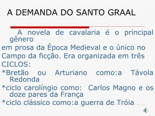 A DEMANDA DO SANTO GRAAL A novela de cavalaria é o principal gênero em prosa da Época Medieval e o único no Campo da ficção. Era organizada em três CICLOS: *Bretão ou Arturiano como:a Távola Redonda *ciclo carolíngio como:  Carlos Magno e os doze pares da França *ciclo clássico como:a guerra de Tróia   