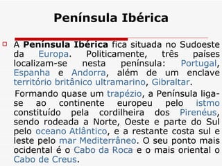 Península Ibérica A  Península Ibérica  fica situada no Sudoeste da  Europa . Politicamente, três países localizam-se nesta península:  Portugal ,  Espanha  e  Andorra , além de um enclave  território britânico ultramarino ,  Gibraltar . Formando quase um  trapézio , a Península liga-se ao continente europeu pelo  istmo  constituído pela cordilheira dos  Pirenéus , sendo rodeada a Norte, Oeste e parte do Sul pelo  oceano Atlântico , e a restante costa sul e leste pelo  mar Mediterrâneo . O seu ponto mais ocidental é o  Cabo da Roca  e o mais oriental o  Cabo de  Creus . 