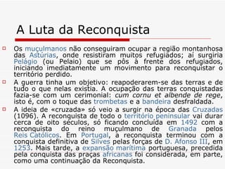 A Luta da Reconquista Os  muçulmanos  não conseguiram ocupar a região montanhosa das  Astúrias , onde resistiram muitos refugiados; aí surgiria  Pelágio  (ou Pelaio) que se pôs à frente dos refugiados, iniciando imediatamente um movimento para reconquistar o território perdido. A guerra tinha um objetivo: reapoderarem-se das terras e de tudo o que nelas existia. A ocupação das terras conquistadas fazia-se com um cerimonial:  cum cornu et albende de rege , isto é, com o toque das  trombetas  e a  bandeira  desfraldada. A ideia de «cruzada» só veio a surgir na época das  Cruzadas  (1096). A reconquista de todo o  território peninsular  vai durar cerca de oito séculos, só ficando concluída em  1492  com a reconquista do reino muçulmano de  Granada  pelos  Reis Católicos . Em  Portugal , a reconquista terminou com a conquista definitiva de  Silves  pelas forças de  D. Afonso III , em  1253 . Mais tarde, a  expansão marítima  portuguesa, precedida pela conquista das praças  africanas  foi considerada, em parte, como uma continuação da Reconquista. 