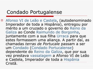 Condado Portugalense Afonso VI de Leão e Castela , (autodenominado Imperador de toda a Hispânia), entregou por mérito a um cruzado o governo do  Reino da  Galiza  ao Conde  Raimundo de Borgonha , juntamente com a sua filha  Urraca  para que estes formassem uma aliança. A partir daí, as chamadas  terras de Portucale  passam a ser um  Condado  ( Condado  Portucalense ) dependente do  Reino da  Galiza , que por sua vez prestava  vassalagem  a Afonso VI de Leão e Castela, Imperador de toda a  Hispânia  Cristã. 