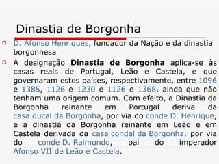 Dinastia de Borgonha D. Afonso Henriques , fundador da Nação e da dinastia borgonhesa A designação  Dinastia de Borgonha  aplica-se às casas reais de Portugal, Leão e Castela, e que governaram estes países, respectivamente, entre  1096  e  1385 ,  1126  e  1230  e  1126  e  1368 , ainda que não tenham uma origem comum. Com efeito, a Dinastia da Borgonha reinante em Portugal deriva da  casa ducal da Borgonha , por via do  conde D. Henrique , e a dinastia da Borgonha reinante em Leão e em Castela derivada da  casa  condal  da Borgonha , por via do  conde D. Raimundo , pai do imperador  Afonso VII de Leão e Castela . 
