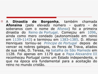 A  Dinastia de Borgonha , também chamada  Afonsina  (pelo elevado número - quatro - de soberanos com o nome de  Afonso ) foi a primeira dinastia do  Reino de Portugal . Começou em  1096 , ainda como mero condado (autonomizado em reino em  1139 - 1143 ) e terminou em  1383 - 1385 . D. Afonso Henriques tornou-se  Príncipe  de Portugal  depois de vencer os nobres galegos, os Peres de Trava, aliados de sua mãe, D. Teresa, na  batalha de São Mamede  em 1128. Foi apenas em 1179 que o  Papa Alexandre III  reconheceu Portugal como um Estado independente, o que na época era fundamental para a aceitação do reino no mundo cristão.  