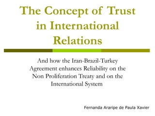 The Concept of Trust in International Relations And how the Iran-Brazil-Turkey Agreement enhances Reliability on the Non Proliferation Treaty and on the International System  Fernanda Araripe de Paula Xavier 