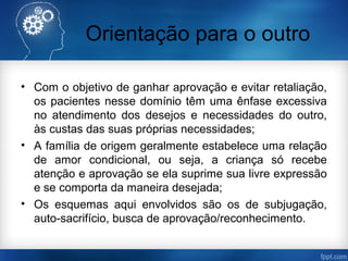 Orientação para o outro
• Com o objetivo de ganhar aprovação e evitar retaliação,
os pacientes nesse domínio têm uma ênfase excessiva
no atendimento dos desejos e necessidades do outro,
às custas das suas próprias necessidades;
• A família de origem geralmente estabelece uma relação
de amor condicional, ou seja, a criança só recebe
atenção e aprovação se ela suprime sua livre expressão
e se comporta da maneira desejada;
• Os esquemas aqui envolvidos são os de subjugação,
auto-sacrifício, busca de aprovação/reconhecimento.
 