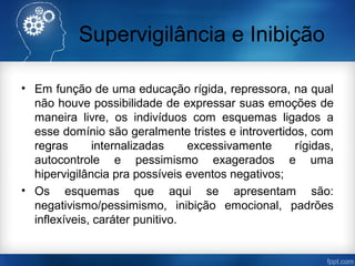 Supervigilância e Inibição
• Em função de uma educação rígida, repressora, na qual
não houve possibilidade de expressar suas emoções de
maneira livre, os indivíduos com esquemas ligados a
esse domínio são geralmente tristes e introvertidos, com
regras internalizadas excessivamente rígidas,
autocontrole e pessimismo exagerados e uma
hipervigilância pra possíveis eventos negativos;
• Os esquemas que aqui se apresentam são:
negativismo/pessimismo, inibição emocional, padrões
inflexíveis, caráter punitivo.
 