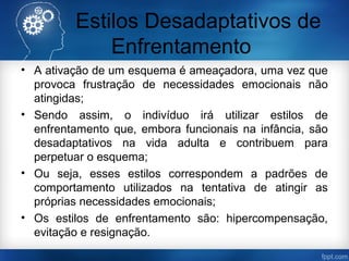 Estilos Desadaptativos de
Enfrentamento
• A ativação de um esquema é ameaçadora, uma vez que
provoca frustração de necessidades emocionais não
atingidas;
• Sendo assim, o indivíduo irá utilizar estilos de
enfrentamento que, embora funcionais na infância, são
desadaptativos na vida adulta e contribuem para
perpetuar o esquema;
• Ou seja, esses estilos correspondem a padrões de
comportamento utilizados na tentativa de atingir as
próprias necessidades emocionais;
• Os estilos de enfrentamento são: hipercompensação,
evitação e resignação.
 