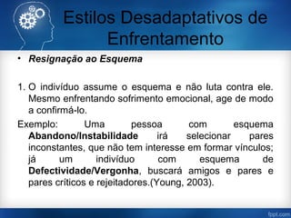 Estilos Desadaptativos de
Enfrentamento
• Resignação ao Esquema
1. O indivíduo assume o esquema e não luta contra ele.
Mesmo enfrentando sofrimento emocional, age de modo
a confirmá-lo.
Exemplo: Uma pessoa com esquema
Abandono/Instabilidade irá selecionar pares
inconstantes, que não tem interesse em formar vínculos;
já um indivíduo com esquema de
Defectividade/Vergonha, buscará amigos e pares e
pares críticos e rejeitadores.(Young, 2003).
 