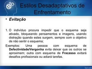 Estilos Desadaptativos de
Enfrentamento
• Evitação
1. O indivíduo procura impedir que o esquema seja
ativado, bloqueando pensamentos e imagens, usando
distração quando estes surgem, sempre com o objetivo
de não sentir o esquema;
Exemplos: Uma pessoa com esquema de
Defectividade/Vergonha evita deixar que os outros se
aproximem; outra com esquema de Fracasso evitará
desafios profissionais ou adiará tarefas.
 