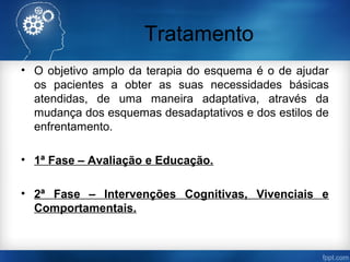 Tratamento
• O objetivo amplo da terapia do esquema é o de ajudar
os pacientes a obter as suas necessidades básicas
atendidas, de uma maneira adaptativa, através da
mudança dos esquemas desadaptativos e dos estilos de
enfrentamento.
• 1ª Fase – Avaliação e Educação.
• 2ª Fase – Intervenções Cognitivas, Vivenciais e
Comportamentais.
 