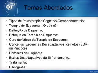 Temas Abordados
• Tipos de Psicoterapias Cognitivo-Comportamentais;
• Terapia do Esquema – O que é?
• Definição de Esquema;
• Enfoque da Terapia do Esquema;
• Características da Terapia do Esquema;
• Conceitos: Esquemas Desadaptativos Remotos (EDR)
ou Precoces;
• Domínios de Esquema;
• Estilos Desadaptativos de Enfrentamento;
• Tratamento;
• Bibliografia
 