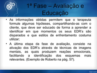 1ª Fase – Avaliação e
Educação
• As informações obtidas permitem que o terapeuta
formule algumas hipóteses, compartilhando-as com o
cliente, que deve ser educado de forma a aprender a
identificar em que momentos os seus EDR’s são
disparados e que estilos de enfrentamento costuma
utilizar;
• A última etapa da fase de avaliação, consiste na
ativação dos EDR’s através de técnicas de imagens
mentais, as quais produzem reações emocionais,
facilitando a identificação dos esquemas mais
relevantes. (Exemplo de Roberto na pág. 57).
 