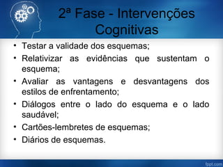 2ª Fase - Intervenções
Cognitivas
• Testar a validade dos esquemas;
• Relativizar as evidências que sustentam o
esquema;
• Avaliar as vantagens e desvantagens dos
estilos de enfrentamento;
• Diálogos entre o lado do esquema e o lado
saudável;
• Cartões-lembretes de esquemas;
• Diários de esquemas.
 