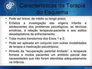 Características da Terapia
do Esquema
• Pode ser breve, de médio ou longo prazo;
• Enfatiza a investigação das origens infantis e
adolescentes dos problemas psicológicos, as técnicas
emotivas, a relação terapeuta-paciente e aos estilos
desadaptativos de enfrentamento;
• Trata muitos transtornos dos Eixos 1 e 2;
• Pode ser aplicada em conjunto com outras modalidades
de terapia e medicação psicotrópica;
• Através da “recuperação parental limitada”, o terapeuta
fornece a muitos pacientes um antídoto parcial das
necessidades que não foram atendidas adequadamente
na infância.
 