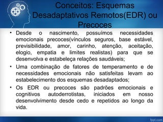 Conceitos: Esquemas
Desadaptativos Remotos(EDR) ou
Precoces
• Desde o nascimento, possuímos necessidades
emocionais precoces(vínculos seguros, base estável,
previsibilidade, amor, carinho, atenção, aceitação,
elogio, empatia e limites realistas) para que se
desenvolva e estabeleça relações saudáveis;
• Uma combinação de fatores de temperamento e de
necessidades emocionais não satisfeitas levam ao
estabelecimento dos esquemas desadaptados;
• Os EDR ou precoces são padrões emocionais e
cognitivos autoderrotistas, iniciados em nosso
desenvolvimento desde cedo e repetidos ao longo da
vida.
 